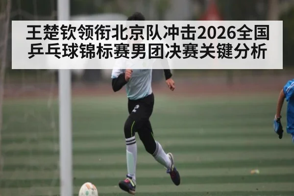 王楚钦领衔北京队冲击2026全国乒乓球锦标赛男团决赛关键分析