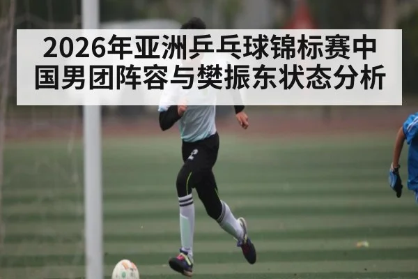 2026年亚洲乒乓球锦标赛中国男团阵容与樊振东状态分析
